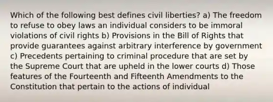 Which of the following best defines civil liberties? a) The freedom to refuse to obey laws an individual considers to be immoral violations of civil rights b) Provisions in the Bill of Rights that provide guarantees against arbitrary interference by government c) Precedents pertaining to criminal procedure that are set by the Supreme Court that are upheld in the lower courts d) Those features of the Fourteenth and Fifteenth Amendments to the Constitution that pertain to the actions of individual