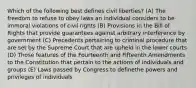 Which of the following best defines civil liberties? (A) The freedom to refuse to obey laws an individual considers to be immoral violations of civil rights (B) Provisions in the Bill of Rights that provide guarantees against arbitrary interference by government (C) Precedents pertaining to criminal procedure that are set by the Supreme Court that are upheld in the lower courts (D) Those features of the Fourteenth and Fifteenth Amendments to the Constitution that pertain to the actions of individuals and groups (E) Laws passed by Congress to definethe powers and privileges of individuals