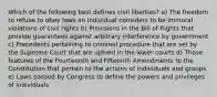 Which of the following best defines civil liberties? a) The freedom to refuse to obey laws an individual considers to be immoral violations of civil rights b) Provisions in the Bill of Rights that provide guarantees against arbitrary interference by government c) Precedents pertaining to criminal procedure that are set by the Supreme Court that are upheld in the lower courts d) Those features of the Fourteenth and Fifteenth Amendments to the Constitution that pertain to the actions of individuals and groups e) Laws passed by Congress to define the powers and privileges of individuals