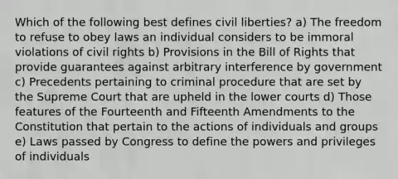 Which of the following best defines civil liberties? a) The freedom to refuse to obey laws an individual considers to be immoral violations of civil rights b) Provisions in the Bill of Rights that provide guarantees against arbitrary interference by government c) Precedents pertaining to criminal procedure that are set by the Supreme Court that are upheld in the lower courts d) Those features of the Fourteenth and Fifteenth Amendments to the Constitution that pertain to the actions of individuals and groups e) Laws passed by Congress to define the powers and privileges of individuals