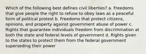 Which of the following best defines civil liberties? a. Freedoms that give people the right to refuse to obey laws as a peaceful form of political protest b. Freedoms that protect citizens, opinions, and property against government abuse of power c. Rights that guarantee individuals freedom from discrimination at both the state and federal levels of government d. Rights given to the states to protect them from the federal government superseding their power