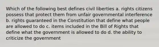 Which of the following best defines civil liberties a. rights citizens possess that protect them from unfair governmental interference b. rights guaranteed in the Constitution that define what people are allowed to do c. items included in the Bill of Rights that define what the government is allowed to do d. the ability to criticize the government