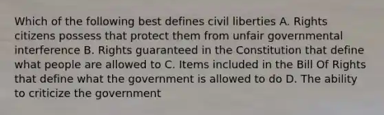 Which of the following best defines civil liberties A. Rights citizens possess that protect them from unfair governmental interference B. Rights guaranteed in the Constitution that define what people are allowed to C. Items included in the Bill Of Rights that define what the government is allowed to do D. The ability to criticize the government