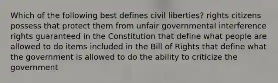 Which of the following best defines civil liberties? rights citizens possess that protect them from unfair governmental interference rights guaranteed in the Constitution that define what people are allowed to do items included in the Bill of Rights that define what the government is allowed to do the ability to criticize the government