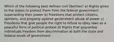 Which of the following best defines civil liberties? a) Rights given to the states to protect them from the federal government superseding their power b) Freedoms that protect citizens, opinions, and property against government abuse of power c) Freedoms that give people the right to refuse to obey laws as a peaceful form of political protest d) Rights that guarantee individuals freedom from discrimination at both the state and federal levels of government