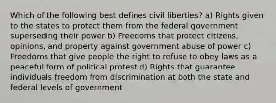 Which of the following best defines civil liberties? a) Rights given to the states to protect them from the federal government superseding their power b) Freedoms that protect citizens, opinions, and property against government abuse of power c) Freedoms that give people the right to refuse to obey laws as a peaceful form of political protest d) Rights that guarantee individuals freedom from discrimination at both the state and federal levels of government