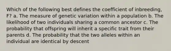 Which of the following best defines the coefficient of inbreeding, F? a. The measure of genetic variation within a population b. The likelihood of two individuals sharing a common ancestor c. The probability that offspring will inherit a specific trait from their parents d. The probability that the two alleles within an individual are identical by descent