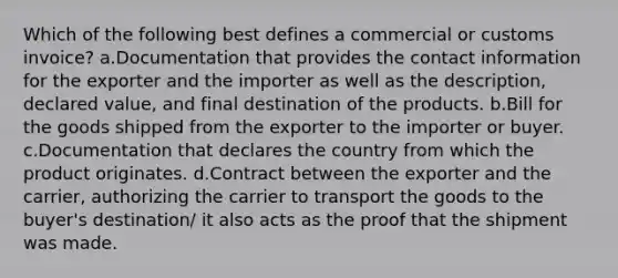 Which of the following best defines a commercial or customs invoice? a.Documentation that provides the contact information for the exporter and the importer as well as the description, declared value, and final destination of the products. b.Bill for the goods shipped from the exporter to the importer or buyer. c.Documentation that declares the country from which the product originates. d.Contract between the exporter and the carrier, authorizing the carrier to transport the goods to the buyer's destination/ it also acts as the proof that the shipment was made.