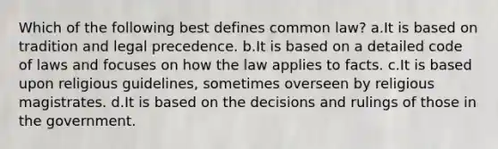 Which of the following best defines common law? a.It is based on tradition and legal precedence. b.It is based on a detailed code of laws and focuses on how the law applies to facts. c.It is based upon religious guidelines, sometimes overseen by religious magistrates. d.It is based on the decisions and rulings of those in the government.