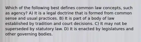 Which of the following best defines common law concepts, such as agency? A) It is a legal doctrine that is formed from common sense and usual practices. B) It is part of a body of law established by tradition and court decisions. C) It may not be superseded by statutory law. D) It is enacted by legislatures and other governing bodies.