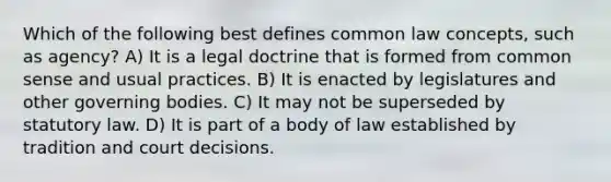 Which of the following best defines common law concepts, such as agency? A) It is a legal doctrine that is formed from common sense and usual practices. B) It is enacted by legislatures and other governing bodies. C) It may not be superseded by statutory law. D) It is part of a body of law established by tradition and court decisions.