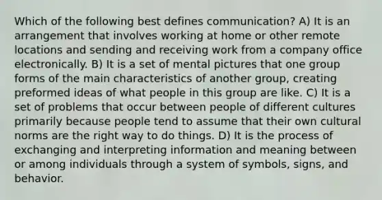 Which of the following best defines communication? A) It is an arrangement that involves working at home or other remote locations and sending and receiving work from a company office electronically. B) It is a set of mental pictures that one group forms of the main characteristics of another group, creating preformed ideas of what people in this group are like. C) It is a set of problems that occur between people of different cultures primarily because people tend to assume that their own cultural norms are the right way to do things. D) It is the process of exchanging and interpreting information and meaning between or among individuals through a system of symbols, signs, and behavior.