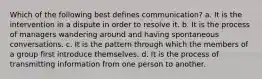 Which of the following best defines communication? a. It is the intervention in a dispute in order to resolve it. b. It is the process of managers wandering around and having spontaneous conversations. c. It is the pattern through which the members of a group first introduce themselves. d. It is the process of transmitting information from one person to another.