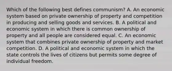 Which of the following best defines communism? A. An economic system based on private ownership of property and competition in producing and selling goods and services. B. A political and economic system in which there is common ownership of property and all people are considered equal. C. An economic system that combines private ownership of property and market competition. D. A political and economic system in which the state controls the lives of citizens but permits some degree of individual freedom.