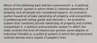 Which of the following best defines communism? a. A political and economic system in which there is common ownership of property and all people are considered equal b. An economic system based on private ownership of property and competition in producing and selling goods and services c. An economic system that combines private ownership of property and market competition d. A political and economic system in which the state controls the lives of citizens but permits some degree of individual freedom e. A political system in which the government controls almost every aspect of people's lives