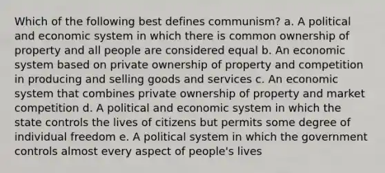 Which of the following best defines communism? a. A political and economic system in which there is common ownership of property and all people are considered equal b. An economic system based on private ownership of property and competition in producing and selling goods and services c. An economic system that combines private ownership of property and market competition d. A political and economic system in which the state controls the lives of citizens but permits some degree of individual freedom e. A political system in which the government controls almost every aspect of people's lives