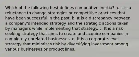 Which of the following best defines competitive inertia? a. It is a reluctance to change strategies or competitive practices that have been successful in the past. b. It is a discrepancy between a company's intended strategy and the strategic actions taken by managers while implementing that strategy. c. It is a risk-seeking strategy that aims to create and acquire companies in completely unrelated businesses. d. It is a corporate-level strategy that minimizes risk by diversifying investment among various businesses or product lines.