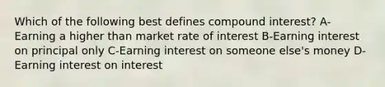 Which of the following best defines <a href='https://www.questionai.com/knowledge/k07TQ6sK1u-compound-interest' class='anchor-knowledge'>compound interest</a>? A-Earning a higher than market rate of interest B-Earning interest on principal only C-Earning interest on someone else's money D-Earning interest on interest