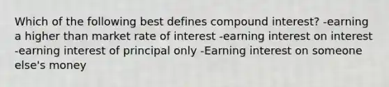 Which of the following best defines compound interest? -earning a higher than market rate of interest -earning interest on interest -earning interest of principal only -Earning interest on someone else's money