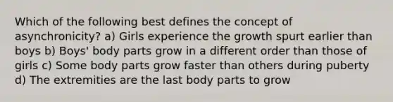 Which of the following best defines the concept of asynchronicity? a) Girls experience the growth spurt earlier than boys b) Boys' body parts grow in a different order than those of girls c) Some body parts grow faster than others during puberty d) The extremities are the last body parts to grow