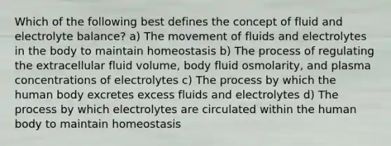 Which of the following best defines the concept of fluid and electrolyte balance? a) The movement of fluids and electrolytes in the body to maintain homeostasis b) The process of regulating the extracellular fluid volume, body fluid osmolarity, and plasma concentrations of electrolytes c) The process by which the human body excretes excess fluids and electrolytes d) The process by which electrolytes are circulated within the human body to maintain homeostasis