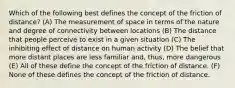 Which of the following best defines the concept of the friction of distance? (A) The measurement of space in terms of the nature and degree of connectivity between locations (B) The distance that people perceive to exist in a given situation (C) The inhibiting effect of distance on human activity (D) The belief that more distant places are less familiar and, thus, more dangerous (E) All of these define the concept of the friction of distance. (F) None of these defines the concept of the friction of distance.