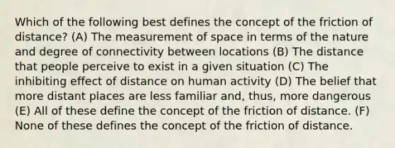 Which of the following best defines the concept of the friction of distance? (A) The measurement of space in terms of the nature and degree of connectivity between locations (B) The distance that people perceive to exist in a given situation (C) The inhibiting effect of distance on human activity (D) The belief that more distant places are less familiar and, thus, more dangerous (E) All of these define the concept of the friction of distance. (F) None of these defines the concept of the friction of distance.