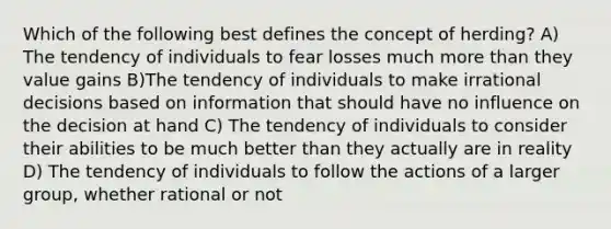 Which of the following best defines the concept of herding? A) The tendency of individuals to fear losses much more than they value gains B)The tendency of individuals to make irrational decisions based on information that should have no influence on the decision at hand C) The tendency of individuals to consider their abilities to be much better than they actually are in reality D) The tendency of individuals to follow the actions of a larger group, whether rational or not