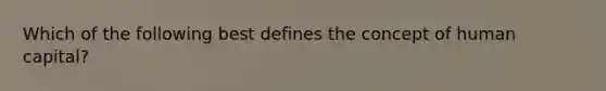 Which of the following best defines the concept of human capital?