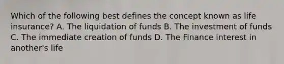 Which of the following best defines the concept known as life insurance? A. The liquidation of funds B. The investment of funds C. The immediate creation of funds D. The Finance interest in another's life