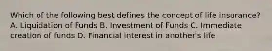 Which of the following best defines the concept of life insurance? A. Liquidation of Funds B. Investment of Funds C. Immediate creation of funds D. Financial interest in another's life