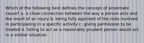 Which of the following best defines the concept of proximate cause? a. a close connection between the way a person acts and the result of an injury b. being fully apprised of the risks involved in participating in a specific activity c. giving permission to be treated d. failing to act as a reasonably prudent person would act in a similar situation