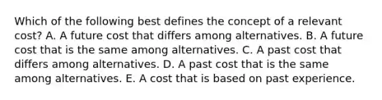 Which of the following best defines the concept of a relevant​ cost? A. A future cost that differs among alternatives. B. A future cost that is the same among alternatives. C. A past cost that differs among alternatives. D. A past cost that is the same among alternatives. E. A cost that is based on past experience.