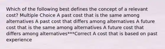 Which of the following best defines the concept of a relevant cost? Multiple Choice A past cost that is the same among alternatives A past cost that differs among alternatives A future cost that is the same among alternatives A future cost that differs among alternatives***Correct A cost that is based on past experience