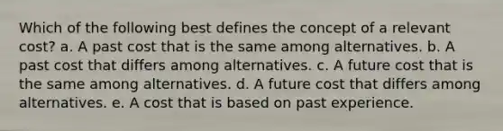 Which of the following best defines the concept of a relevant cost? a. A past cost that is the same among alternatives. b. A past cost that differs among alternatives. c. A future cost that is the same among alternatives. d. A future cost that differs among alternatives. e. A cost that is based on past experience.