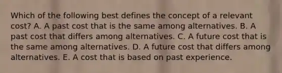 Which of the following best defines the concept of a relevant cost? A. A past cost that is the same among alternatives. B. A past cost that differs among alternatives. C. A future cost that is the same among alternatives. D. A future cost that differs among alternatives. E. A cost that is based on past experience.