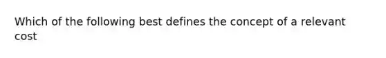 Which of the following best defines the concept of a relevant cost