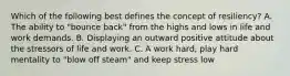 Which of the following best defines the concept of resiliency? A. The ability to "bounce back" from the highs and lows in life and work demands. B. Displaying an outward positive attitude about the stressors of life and work. C. A work hard, play hard mentality to "blow off steam" and keep stress low