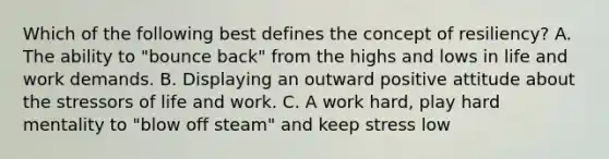 Which of the following best defines the concept of resiliency? A. The ability to "bounce back" from the highs and lows in life and work demands. B. Displaying an outward positive attitude about the stressors of life and work. C. A work hard, play hard mentality to "blow off steam" and keep stress low