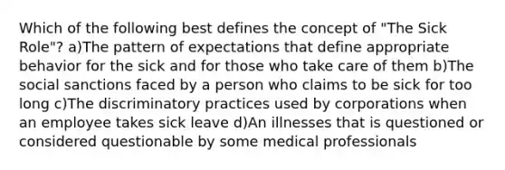 Which of the following best defines the concept of "The Sick Role"? a)The pattern of expectations that define appropriate behavior for the sick and for those who take care of them b)The social sanctions faced by a person who claims to be sick for too long c)The discriminatory practices used by corporations when an employee takes sick leave d)An illnesses that is questioned or considered questionable by some medical professionals