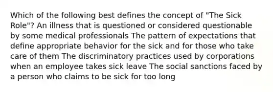 Which of the following best defines the concept of "The Sick Role"? An illness that is questioned or considered questionable by some medical professionals The pattern of expectations that define appropriate behavior for the sick and for those who take care of them The discriminatory practices used by corporations when an employee takes sick leave The social sanctions faced by a person who claims to be sick for too long