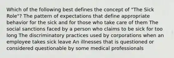 Which of the following best defines the concept of "The Sick Role"? The pattern of expectations that define appropriate behavior for the sick and for those who take care of them The social sanctions faced by a person who claims to be sick for too long The discriminatory practices used by corporations when an employee takes sick leave An illnesses that is questioned or considered questionable by some medical professionals