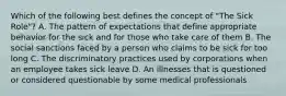 Which of the following best defines the concept of "The Sick Role"? A. The pattern of expectations that define appropriate behavior for the sick and for those who take care of them B. The social sanctions faced by a person who claims to be sick for too long C. The discriminatory practices used by corporations when an employee takes sick leave D. An illnesses that is questioned or considered questionable by some medical professionals