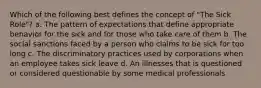 Which of the following best defines the concept of "The Sick Role"? a. The pattern of expectations that define appropriate behavior for the sick and for those who take care of them b. The social sanctions faced by a person who claims to be sick for too long c. The discriminatory practices used by corporations when an employee takes sick leave d. An illnesses that is questioned or considered questionable by some medical professionals