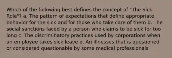 Which of the following best defines the concept of "The Sick Role"? a. The pattern of expectations that define appropriate behavior for the sick and for those who take care of them b. The social sanctions faced by a person who claims to be sick for too long c. The discriminatory practices used by corporations when an employee takes sick leave d. An illnesses that is questioned or considered questionable by some medical professionals