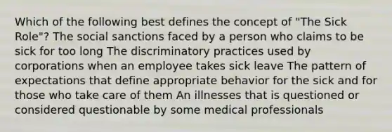 Which of the following best defines the concept of "The Sick Role"? The social sanctions faced by a person who claims to be sick for too long The discriminatory practices used by corporations when an employee takes sick leave The pattern of expectations that define appropriate behavior for the sick and for those who take care of them An illnesses that is questioned or considered questionable by some medical professionals