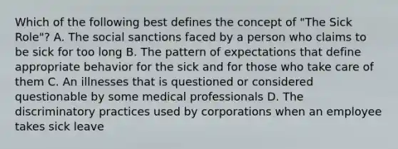 Which of the following best defines the concept of "The Sick Role"? A. The social sanctions faced by a person who claims to be sick for too long B. The pattern of expectations that define appropriate behavior for the sick and for those who take care of them C. An illnesses that is questioned or considered questionable by some medical professionals D. The discriminatory practices used by corporations when an employee takes sick leave