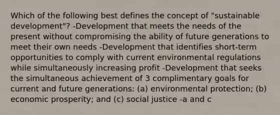 Which of the following best defines the concept of "sustainable development"? -Development that meets the needs of the present without compromising the ability of future generations to meet their own needs -Development that identifies short-term opportunities to comply with current environmental regulations while simultaneously increasing profit -Development that seeks the simultaneous achievement of 3 complimentary goals for current and future generations: (a) environmental protection; (b) economic prosperity; and (c) social justice -a and c