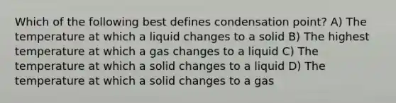 Which of the following best defines condensation point? A) The temperature at which a liquid changes to a solid B) The highest temperature at which a gas changes to a liquid C) The temperature at which a solid changes to a liquid D) The temperature at which a solid changes to a gas