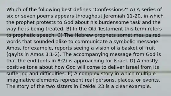 Which of the following best defines "Confessions?" A) A series of six or seven poems appears throughout Jeremiah 11-20, in which the prophet protests to God about his burdensome task and the way he is being treated. B) In the Old Testament this term refers to prophetic speech. C) The Hebrew prophets sometimes paired words that sounded alike to communicate a symbolic message. Amos, for example, reports seeing a vision of a basket of fruit (qayits in Amos 8:1-2). The accompanying message from God is that the end (qets in 8:2) is approaching for Israel. D) A mostly positive tone about how God will come to deliver Israel from its suffering and difficulties. E) A complex story in which multiple imaginative elements represent real persons, places, or events. The story of the two sisters in Ezekiel 23 is a clear example.